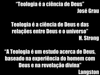 19/11/10
““Teologia é a ciência de Deus”Teologia é a ciência de Deus”
José GrauJosé Grau
Teologia é a ciência de Deus e dasTeologia é a ciência de Deus e das
relações entre Deus e o universo”relações entre Deus e o universo”
H. StrongH. Strong
““A Teologia é um estudo acerca de Deus,A Teologia é um estudo acerca de Deus,
baseado na experiência do homem combaseado na experiência do homem com
Deus e na revelação divina”Deus e na revelação divina”
LangstonLangston
 