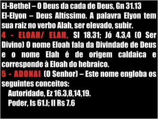 19/11/10
El-Bethel – O Deus da cada de Deus, Gn 31.13
El-Elyon – Deus Altíssimo. A palavra Elyon tem
sua raiz no verbo Alah, ser elevado, subir.
4 - ELOAH/ ELAH, Sl 18.31; Jó 4.3,4 (O Ser
Divino) O nome Eloah fala da Divindade de Deus
e o nome Elah é de origem caldaica e
corresponde à Eloah do hebraico.
5 - ADONAI (O Senhor) – Este nome engloba os
seguintes conceitos:
Autoridade, Ez 16.3,8,14,19.
Poder, Is 61.l; II Rs 7.6
 