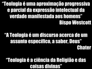 19/11/10
“Teologia é uma aproximação progressiva
e parcial da expressão intelectual da
verdade manifestada aos homens”
Bispo Westcott
“A Teologia é um discurso acerca de um
assunto específico, a saber, Deus”
Chater
“Teologia é a ciência da Religião e das
coisas divinas”
 