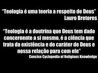 19/11/10
“Teologia é uma teoria a respeito de Deus”
Lauro Bretores
“Teologia é a doutrina que Deus tem dado
concernente a si mesmo, é a ciência que
trata da existência e do caráter de Deus e
nossa relação para com ele”
Concise Cyclopedia of Religious Knowledge
 