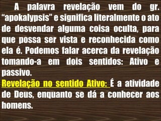 19/11/10
A palavra revelação vem do gr.
“apokalypsis” e significa literalmente o ato
de desvendar alguma coisa oculta, para
que possa ser vista e reconhecida como
ela é. Podemos falar acerca da revelação
tomando-a em dois sentidos: Ativo e
passivo.
Revelação no sentido Ativo: É a atividade
de Deus, enquanto se dá a conhecer aos
homens.
 