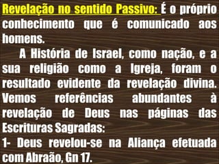 19/11/10
Revelação no sentido Passivo: É o próprio
conhecimento que é comunicado aos
homens.
A História de Israel, como nação, e a
sua religião como a Igreja, foram o
resultado evidente da revelação divina.
Vemos referências abundantes à
revelação de Deus nas páginas das
Escrituras Sagradas:
1- Deus revelou-se na Aliança efetuada
com Abraão, Gn 17.
 