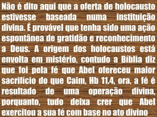 26/11/10
Não é dito aqui que a oferta de holocausto
estivesse baseada numa instituição
divina. É provável que tenha sido uma ação
espontânea de gratidão e reconhecimento
a Deus. A origem dos holocaustos está
envolta em mistério, contudo a Bíblia diz
que foi pela fé que Abel ofereceu maior
sacrifício do que Caim, Hb 11.4, ora, a fé é
resultado de uma operação divina,
porquanto, tudo deixa crer que Abel
exercitou a sua fé com base no ato divino
 