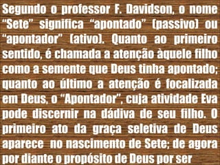 26/11/10
Segundo o professor F. Davidson, o nome
“Sete” significa “apontado” (passivo) ou
“apontador” (ativo). Quanto ao primeiro
sentido, é chamada a atenção àquele filho
como a semente que Deus tinha apontado;
quanto ao último a atenção é focalizada
em Deus, o “Apontador”, cuja atividade Eva
pode discernir na dádiva de seu filho. O
primeiro ato da graça seletiva de Deus
aparece no nascimento de Sete; de agora
por diante o propósito de Deus por ser
 