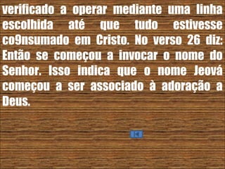 26/11/10
verificado a operar mediante uma linha
escolhida até que tudo estivesse
co9nsumado em Cristo. No verso 26 diz:
Então se começou a invocar o nome do
Senhor. Isso indica que o nome Jeová
começou a ser associado à adoração a
Deus.
 