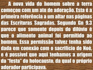 26/11/10
A nova vida do homem sobre a terra
começou com um ato de adoração. Esta é a
primeira referência a um altar nas páginas
das Escrituras Sagradas. Segundo Gn 9.3
parece que somente depois do dilúvio é
que o alimento animal foi permitido ao
homem. Essa permissão talvez tenha sido
dada em conexão com o sacrifício de Noé,
e é possível que aqui tenhamos a origem
da “festa” do holocausto, da qual o próprio
adorador participava.
 