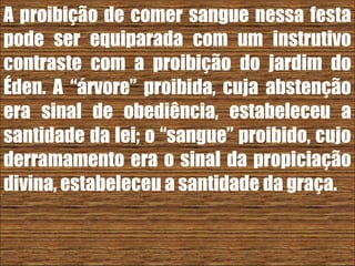 26/11/10
A proibição de comer sangue nessa festa
pode ser equiparada com um instrutivo
contraste com a proibição do jardim do
Éden. A “árvore” proibida, cuja abstenção
era sinal de obediência, estabeleceu a
santidade da lei; o “sangue” proibido, cujo
derramamento era o sinal da propiciação
divina, estabeleceu a santidade da graça.
 