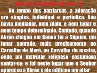 26/11/10
DOS PATRIARCAS AO EXÍLIO
No tempo dos patriarcas, a adoração
era simples, individual e periódica. Não
havia mediador, nem ídolo, e nem lugar e
nem tempo determinado. Contudo, quando
Abrão chegou em Canaã foi a Siquém, um
lugar sagrado, mais precisamente no
Carvalho de Moré, ou Carvalho do mestre,
onde um instrutor religioso costumava
sentar-se; e foi neste lugar que o Senhor
apareceu a Abrão e ele edificou um altar
 