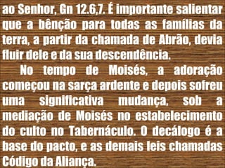 26/11/10
ao Senhor, Gn 12.6,7. É importante salientar
que a bênção para todas as famílias da
terra, a partir da chamada de Abrão, devia
fluir dele e da sua descendência.
No tempo de Moisés, a adoração
começou na sarça ardente e depois sofreu
uma significativa mudança, sob a
mediação de Moisés no estabelecimento
do culto no Tabernáculo. O decálogo é a
base do pacto, e as demais leis chamadas
Código da Aliança.
 