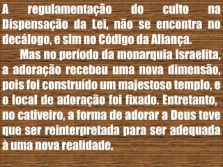 26/11/10
A regulamentação do culto na
Dispensação da Lei, não se encontra no
decálogo, e sim no Código da Aliança.
Mas no período da monarquia Israelita,
a adoração recebeu uma nova dimensão,
pois foi construído um majestoso templo, e
o local de adoração foi fixado. Entretanto,
no cativeiro, a forma de adorar a Deus teve
que ser reinterpretada para ser adequada
à uma nova realidade.
 