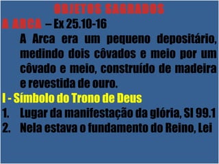 26/11/10
OBJETOS SAGRADOS
A ARCA – Ex 25.10-16
A Arca era um pequeno depositário,
medindo dois côvados e meio por um
côvado e meio, construído de madeira
e revestida de ouro.
I - Símbolo do Trono de Deus
1. Lugar da manifestação da glória, Sl 99.1
2. Nela estava o fundamento do Reino, Lei
 