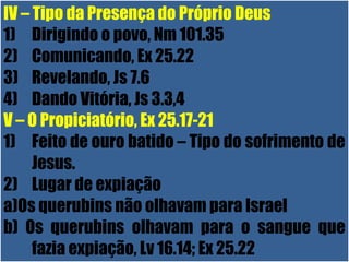 26/11/10
IV – Tipo da Presença do Próprio Deus
1) Dirigindo o povo, Nm 101.35
2) Comunicando, Ex 25.22
3) Revelando, Js 7.6
4) Dando Vitória, Js 3.3,4
V – O Propiciatório, Ex 25.17-21
1) Feito de ouro batido – Tipo do sofrimento de
Jesus.
2) Lugar de expiação
a)Os querubins não olhavam para Israel
b) Os querubins olhavam para o sangue que
fazia expiação, Lv 16.14; Ex 25.22
 