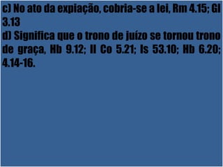 26/11/10
c) No ato da expiação, cobria-se a lei, Rm 4.15; Gl
3.13
d) Significa que o trono de juízo se tornou trono
de graça, Hb 9.12; II Co 5.21; Is 53.10; Hb 6.20;
4.14-16.
 