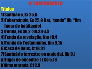 26/11/10
O TABERNÁCULO
Títulos
1)Santuário, Ex 25.8
2)Tabernáculo, Ex 25.9 (lat. “tenda” Hb. “Um
lugar de habitação)
3)Tenda, Ex 40.2; 39.33-43
4)Tenda da revelação, Nm 18.4
5)Tenda do Testemunho, Nm 9.15
6)Casa de Deus, Jz 18.31
7)Santuário terrestre ou material, Hb 9.1
a)Lugar de encontro, II Co 5.18
b)Uma morada, Cl 2.9
 