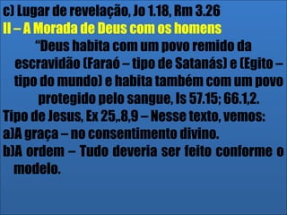 26/11/10
c) Lugar de revelação, Jo 1.18, Rm 3.26
II – A Morada de Deus com os homens
“Deus habita com um povo remido da
escravidão (Faraó – tipo de Satanás) e (Egito –
tipo do mundo) e habita também com um povo
protegido pelo sangue, Is 57.15; 66.1,2.
Tipo de Jesus, Ex 25,.8,9 – Nesse texto, vemos:
a)A graça – no consentimento divino.
b)A ordem – Tudo deveria ser feito conforme o
modelo.
 