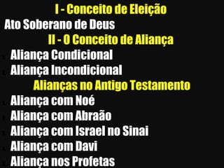26/11/10
I - Conceito de Eleição
Ato Soberano de Deus
II - O Conceito de Aliança
1. Aliança Condicional
2. Aliança Incondicional
Alianças no Antigo Testamento
1. Aliança com Noé
2. Aliança com Abraão
3. Aliança com Israel no Sinai
4. Aliança com Davi
5. Aliança nos Profetas
 