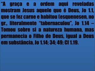 26/11/10
“A graça e a ordem aqui reveladas
mostram Jesus aquele que é Deus, Jo 1.1,
que se fez carne e habitou (esquenesen, no
gr., literalmente “tabernaculou”, Jo 1.14 –
Tomou sobre si a natureza humana, mas
permanecia o Filho de Deus, igual a Deus
em substância, Jo 1.14; 34; 49; Cl 1.19.
 