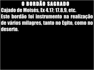 26/11/10
O BORDÃO SAGRADOO BORDÃO SAGRADO
Cajado de Moisés, Ex 4.17; 17.8,9, etc.Cajado de Moisés, Ex 4.17; 17.8,9, etc.
Este bordão foi instrumento na realizaçãoEste bordão foi instrumento na realização
de vários milagres, tanto no Egito, como node vários milagres, tanto no Egito, como no
deserto.deserto.
 