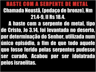 26/11/10
HASTE COM A SERPENTE DE METAL
Chamada Neustã, (pedaço de bronze), Nm
21.4-9, II Rs 18.4.
A haste com a serpente de metal, tipo
de Cristo, Jo 3.14, foi levantada no deserto,
por determinação do Senhor, utilizada num
único episódio, a fim de que todo aquele
que fosse ferido pelas serpentes pudesse
ser curado. Acabou por ser idolatrada
pelos israelitas.
 