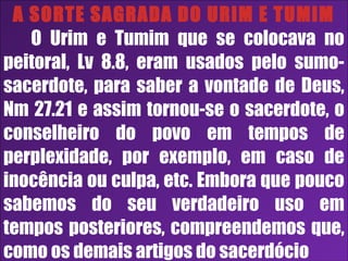 26/11/10
A SORTE SAGRADA DO URIM E TUMIM
O Urim e Tumim que se colocava no
peitoral, Lv 8.8, eram usados pelo sumo-
sacerdote, para saber a vontade de Deus,
Nm 27.21 e assim tornou-se o sacerdote, o
conselheiro do povo em tempos de
perplexidade, por exemplo, em caso de
inocência ou culpa, etc. Embora que pouco
sabemos do seu verdadeiro uso em
tempos posteriores, compreendemos que,
como os demais artigos do sacerdócio
 