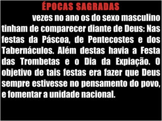 26/11/10
ÉPOCAS SAGRADAS
Três vezes no ano os do sexo masculino
tinham de comparecer diante de Deus: Nas
festas da Páscoa, de Pentecostes e dos
Tabernáculos. Além destas havia a Festa
das Trombetas e o Dia da Expiação. O
objetivo de tais festas era fazer que Deus
sempre estivesse no pensamento do povo,
e fomentar a unidade nacional.
 