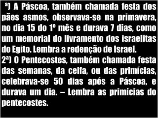 26/11/10
1ª) A Páscoa, também chamada festa dos
pães asmos, observava-se na primavera,
no dia 15 do 1º mês e durava 7 dias, como
um memorial do livramento dos israelitas
do Egito. Lembra a redenção de Israel.
2ª) O Pentecostes, também chamada festa
das semanas, da ceifa, ou das primícias,
celebrava-se 50 dias após a Páscoa, e
durava um dia. – Lembra as primícias do
pentecostes.
 