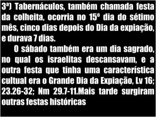 26/11/10
3ª) Tabernáculos, também chamada festa
da colheita, ocorria no 15º dia do sétimo
mês, cinco dias depois do Dia da expiação,
e durava 7 dias.
O sábado também era um dia sagrado,
no qual os israelitas descansavam, e a
outra festa que tinha uma característica
cultual era o Grande Dia da Expiação, Lv 16;
23.26-32; Nm 29.7-11.Mais tarde surgiram
outras festas históricas
 