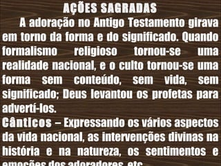26/11/10
AÇÕES SAGRADAS
A adoração no Antigo Testamento girava
em torno da forma e do significado. Quando
formalismo religioso tornou-se uma
realidade nacional, e o culto tornou-se uma
forma sem conteúdo, sem vida, sem
significado; Deus levantou os profetas para
advertí-los.
Cânticos – Expressando os vários aspectos
da vida nacional, as intervenções divinas na
história e na natureza, os sentimentos e
 