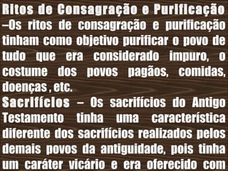 26/11/10
Ritos de Consagração e Purificação
–Os ritos de consagração e purificação
tinham como objetivo purificar o povo de
tudo que era considerado impuro, o
costume dos povos pagãos, comidas,
doenças , etc.
Sacrifícios – Os sacrifícios do Antigo
Testamento tinha uma característica
diferente dos sacrifícios realizados pelos
demais povos da antiguidade, pois tinha
um caráter vicário e era oferecido com
 