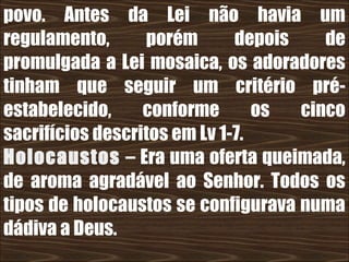 26/11/10
povo. Antes da Lei não havia um
regulamento, porém depois de
promulgada a Lei mosaica, os adoradores
tinham que seguir um critério pré-
estabelecido, conforme os cinco
sacrifícios descritos em Lv 1-7.
Holocaustos – Era uma oferta queimada,
de aroma agradável ao Senhor. Todos os
tipos de holocaustos se configurava numa
dádiva a Deus.
 