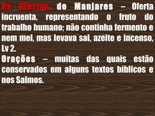 26/11/10
As Ofertas de Manjares – Oferta
incruenta, representando o fruto do
trabalho humano; não continha fermento e
nem mel, mas levava sal, azeite e incenso,
Lv 2.
Orações – muitas das quais estão
conservados em alguns textos bíblicos e
nos Salmos.
 