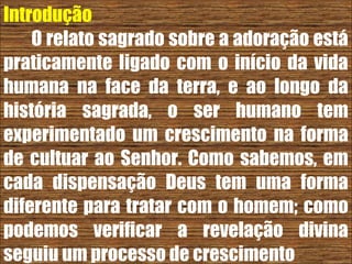 26/11/10
Introdução
O relato sagrado sobre a adoração está
praticamente ligado com o início da vida
humana na face da terra, e ao longo da
história sagrada, o ser humano tem
experimentado um crescimento na forma
de cultuar ao Senhor. Como sabemos, em
cada dispensação Deus tem uma forma
diferente para tratar com o homem; como
podemos verificar a revelação divina
seguiu um processo de crescimento
 