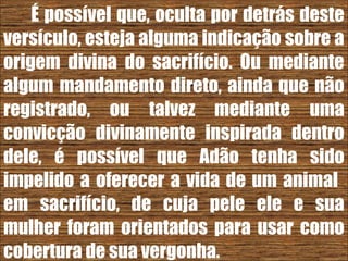 26/11/10
É possível que, oculta por detrás deste
versículo, esteja alguma indicação sobre a
origem divina do sacrifício. Ou mediante
algum mandamento direto, ainda que não
registrado, ou talvez mediante uma
convicção divinamente inspirada dentro
dele, é possível que Adão tenha sido
impelido a oferecer a vida de um animal
em sacrifício, de cuja pele ele e sua
mulher foram orientados para usar como
cobertura de sua vergonha.
 