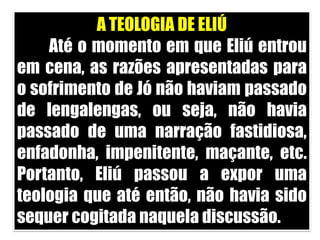 A TEOLOGIA DE ELIÚ	Até o momento em que Eliú entrou em cena, as razões apresentadas para o sofrimento de Jó não haviam passado de lengalengas, ou seja, não havia passado de uma narração fastidiosa, enfadonha, impenitente, maçante, etc. Portanto, Eliú passou a expor uma teologia que até então, não havia sido sequer cogitada naquela discussão. 