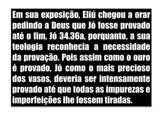 Em sua exposição, Eliú chegou a orar pedindo a Deus que Jó fosse provado até o fim, Jó 34.36a, porquanto, a sua teologia reconhecia a necessidade da provação. Pois assim como o ouro é provado, Jó como o mais precioso dos vasos, deveria ser intensamente provado até que todas as impurezas e imperfeições lhe fossem tiradas. 