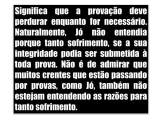 Significa que a provação deve perdurar enquanto for necessário. Naturalmente, Jó não entendia porque tanto sofrimento, se a sua integridade podia ser submetida à toda prova. Não é de admirar que muitos crentes que estão passando por provas, como Jó, também não estejam entendendo as razões para tanto sofrimento. 