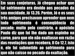 Em suas conjeturas, Jó chegou achar que tal sofrimento era devido aos pecados da sua mocidade, Jó 13.26. Porém, Jó e os seus três amigos precisavam aprender que nem todo sofrimento é conseqüência de pecado; muito pelo contrário, o apóstolo Paulo diz que foi lhe dado um espinho na carne, para que ele não exaltasse em razão das revelações que recebera, II Co 12.7, isto é, ele foi submetido ao sofrimento para que não caísse no pecado da exaltação. 