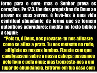forno para o ouro; mas o Senhor prova os corações, Pv 17.3. Um dos propósitos de Deus ao provar os seus servos, é levá-los à uma vida espiritual abundante, de forma que se tornem autênticos adoradores; medite no texto bíblico a seguir:“Pois tu, ó Deus, nos provaste; tu nos afinaste como se afina a prata. Tu nos meteste na rede; afligiste os nossos lombos. Fizeste com que cavalgassem sobre a nossa cabeça; passamos pelo fogo e pela água; mas trouxeste-nos a um lugar de abundância. Entrarei em tua casa com