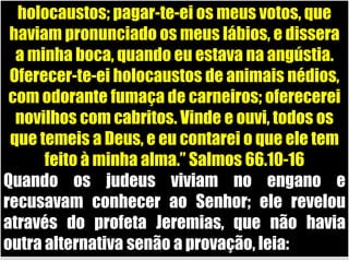 holocaustos; pagar-te-ei os meus votos, que haviam pronunciado os meus lábios, e dissera a minha boca, quando eu estava na angústia. Oferecer-te-ei holocaustos de animais nédios, com odorante fumaça de carneiros; oferecerei novilhos com cabritos. Vinde e ouvi, todos os que temeis a Deus, e eu contarei o que ele tem feito à minha alma.” Salmos 66.10-16Quando os judeus viviam no engano e recusavam conhecer ao Senhor; ele revelou através do profeta Jeremias, que não havia outra alternativa senão a provação, leia: