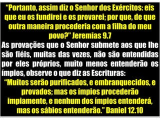 “Portanto, assim diz o Senhor dos Exércitos: eis que eu os fundirei e os provarei; por que, de que outra maneira procederia com a filha do meu povo?” Jeremias 9.7As provações que o Senhor submete aos que lhe são fiéis, muitas das vezes, não são entendidas por eles próprios, muito menos entenderão os ímpios, observe o que diz as Escrituras:“Muitos serão purificados, e embranquecidos, e provados; mas os ímpios procederão impiamente, e nenhum dos ímpios entenderá, mas os sábios entenderão.” Daniel 12.10