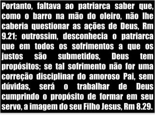 Portanto, faltava ao patriarca saber que, como o barro na mão do oleiro, não lhe caberia questionar as ações de Deus, Rm 9.21; outrossim, desconhecia o patriarca que em todos os sofrimentos a que os justos são submetidos, Deus tem propósitos; se tal sofrimento não for uma correção disciplinar do amoroso Pai, sem dúvidas, será o trabalhar de Deus cumprindo o propósito de formar em seu servo, a imagem do seu Filho Jesus, Rm 8.29. 