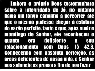		Embora o próprio Deus testemunhara sobre a integridade de Jó, no entanto havia um longo caminho a percorrer, até que o mesmo pudesse chegar à estatura do varão perfeito, tanto é que, após ouvir o monólogo do Senhor, ele reconheceu o quanto era deficiente o seu relacionamento com Deus, Jó 42.3. Conhecendo com absoluta perfeição, as áreas deficientes de nossa vida, o Senhor nos submete às provas a fim de nos fazer