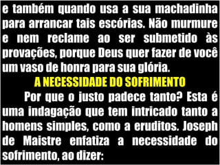 e também quando usa a sua machadinha para arrancar tais escórias. Não murmure e nem reclame ao ser submetido às provações, porque Deus quer fazer de você um vaso de honra para sua glória.A NECESSIDADE DO SOFRIMENTO	Por que o justo padece tanto? Esta é uma indagação que tem intricado tanto a homens simples, como a eruditos. Joseph de Maistre enfatiza a necessidade do sofrimento, ao dizer: