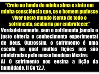 “Creio no fundo de minha alma e sinto em minha consciência que, se o homem pudesse viver neste mundo isento de todo o sofrimento, acabaria por embrutecer.”Verdadeiramente, sem o sofrimento jamais o justo obteria o conhecimento experimental de Deus. Outrossim, o sofrimento é uma escola na qual muitas lições nos são ministradas pelo nosso bondoso Mestre:A) O sofrimento nos ensina a lição da humildade, II Co 12.7.