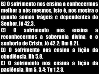 B) O sofrimento nos ensina a conhecermos melhor a nós mesmos, isto é, nos mostra o quanto somos frágeis e dependentes do Senhor, Jó 42.3.C) O sofrimento nos ensina a reconhecermos a soberania divina, e o senhorio de Cristo, Jó 42.2; Rm 9.21.D) O sofrimento nos ensina a lição da obediência, Hb 5.8.E) O sofrimento nos ensina a lição da paciência, Rm 5. 3,4; Tg 1.2,3.