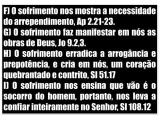 F) O sofrimento nos mostra a necessidade do arrependimento, Ap 2.21-23.G) O sofrimento faz manifestar em nós as obras de Deus, Jo 9.2,3.H) O sofrimento erradica a arrogância e prepotência, e cria em nós, um coração quebrantado e contrito, Sl 51.17I) O sofrimento nos ensina que vão é o socorro do homem, portanto, nos leva a confiar inteiramente no Senhor, Sl 108.12