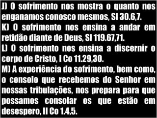 J) O sofrimento nos mostra o quanto nos enganamos conosco mesmos, Sl 30.6,7.K) O sofrimento nos ensina a andar em retidão diante de Deus, Sl 119.67,71.L) O sofrimento nos ensina a discernir o corpo de Cristo, I Co 11.29,30.M) A experiência do sofrimento, bem como, o consolo que recebemos do Senhor em nossas tribulações, nos prepara para que possamos consolar os que estão em desespero, II Co 1.4,5. 