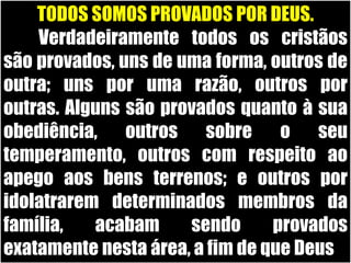 TODOS SOMOS PROVADOS POR DEUS.	Verdadeiramente todos os cristãos são provados, uns de uma forma, outros de outra; uns por uma razão, outros por outras. Alguns são provados quanto à sua obediência, outros sobre o seu temperamento, outros com respeito ao apego aos bens terrenos; e outros por idolatrarem determinados membros da família, acabam sendo provados exatamente nesta área, a fim de que Deus