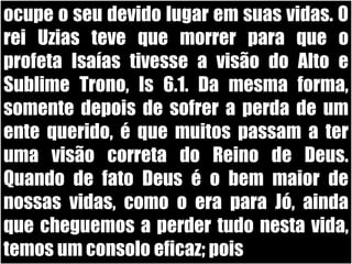ocupe o seu devido lugar em suas vidas. O rei Uzias teve que morrer para que o profeta Isaías tivesse a visão do Alto e Sublime Trono, Is 6.1. Da mesma forma, somente depois de sofrer a perda de um ente querido, é que muitos passam a ter uma visão correta do Reino de Deus. Quando de fato Deus é o bem maior de nossas vidas, como o era para Jó, ainda que cheguemos a perder tudo nesta vida, temos um consolo eficaz; pois