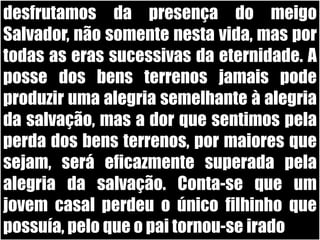desfrutamos da presença do meigo Salvador, não somente nesta vida, mas por todas as eras sucessivas da eternidade. A posse dos bens terrenos jamais pode produzir uma alegria semelhante à alegria da salvação, mas a dor que sentimos pela perda dos bens terrenos, por maiores que sejam, será eficazmente superada pela alegria da salvação. Conta-se que um jovem casal perdeu o único filhinho que possuía, pelo que o pai tornou-se irado